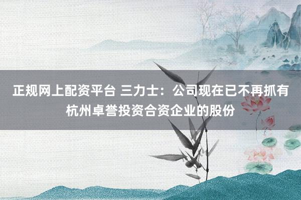 正规网上配资平台 三力士：公司现在已不再抓有杭州卓誉投资合资企业的股份