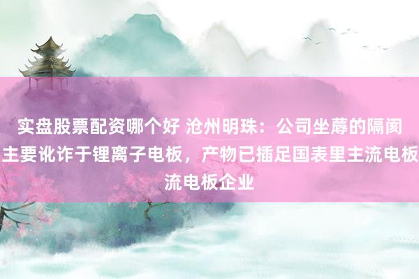 实盘股票配资哪个好 沧州明珠：公司坐蓐的隔阂产物主要讹诈于锂离子电板，产物已插足国表里主流电板企业