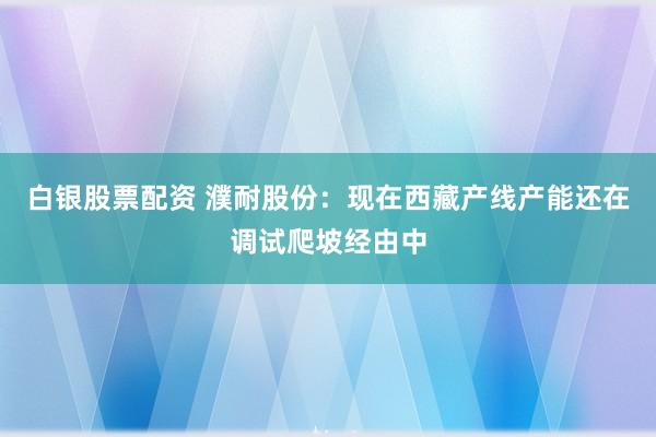 白银股票配资 濮耐股份：现在西藏产线产能还在调试爬坡经由中