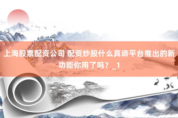 上海股票配资公司 配资炒股什么真谛平台推出的新功能你用了吗？_1