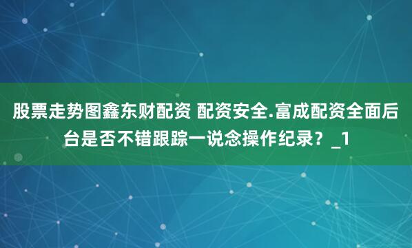 股票走势图鑫东财配资 配资安全.富成配资全面后台是否不错跟踪一说念操作纪录?_1