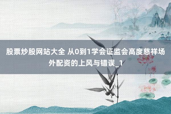 股票炒股网站大全 从0到1学会证监会高度慈祥场外配资的上风与错误_1