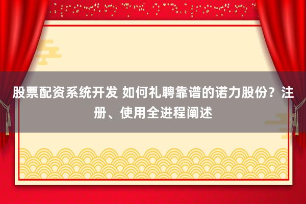 股票配资系统开发 如何礼聘靠谱的诺力股份？注册、使用全进程阐述