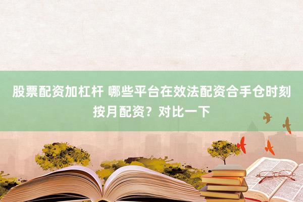 股票配资加杠杆 哪些平台在效法配资合手仓时刻按月配资？对比一下