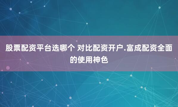 股票配资平台选哪个 对比配资开户.富成配资全面的使用神色