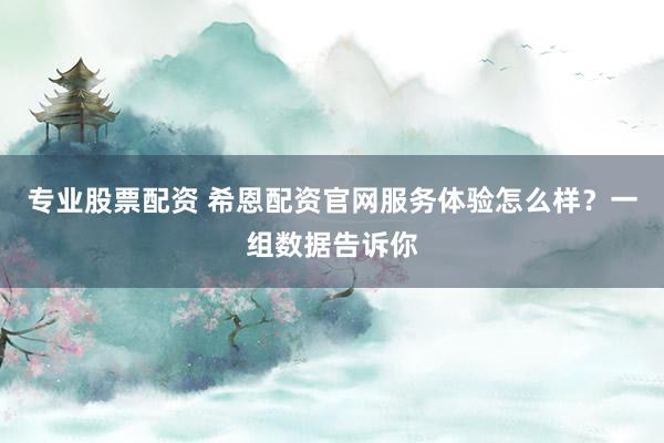 专业股票配资 希恩配资官网服务体验怎么样？一组数据告诉你