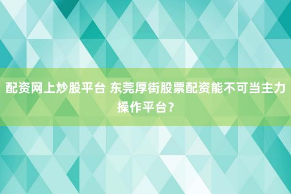 配资网上炒股平台 东莞厚街股票配资能不可当主力操作平台?