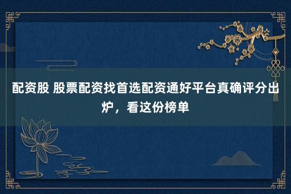 配资股 股票配资找首选配资通好平台真确评分出炉，看这份榜单