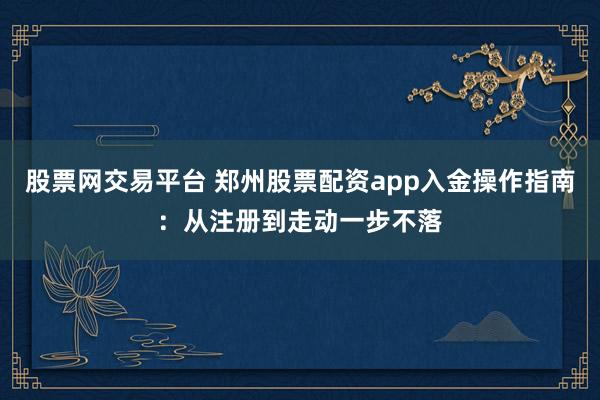 股票网交易平台 郑州股票配资app入金操作指南：从注册到走动一步不落