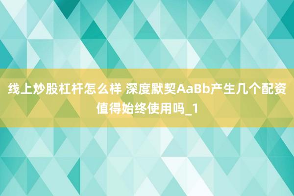 线上炒股杠杆怎么样 深度默契AaBb产生几个配资值得始终使用吗_1