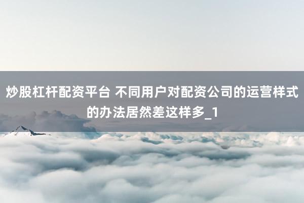炒股杠杆配资平台 不同用户对配资公司的运营样式的办法居然差这样多_1