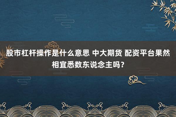 股市杠杆操作是什么意思 中大期货 配资平台果然相宜悉数东说念主吗？