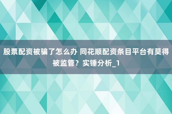 股票配资被骗了怎么办 同花顺配资条目平台有莫得被监管?实锤分析_1