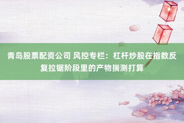青岛股票配资公司 风控专栏：杠杆炒股在指数反复拉锯阶段里的产物揣测打算