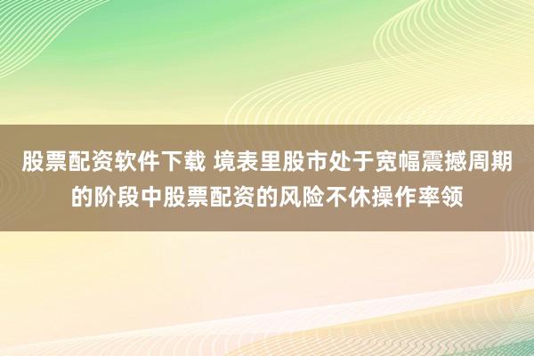 股票配资软件下载 境表里股市处于宽幅震撼周期的阶段中股票配资的风险不休操作率领