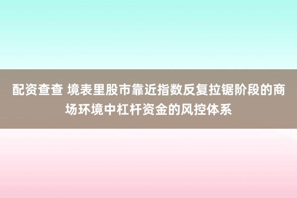 配资查查 境表里股市靠近指数反复拉锯阶段的商场环境中杠杆资金的风控体系