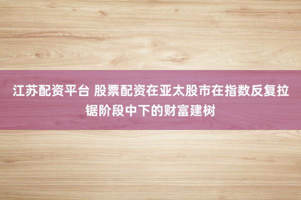 江苏配资平台 股票配资在亚太股市在指数反复拉锯阶段中下的财富建树