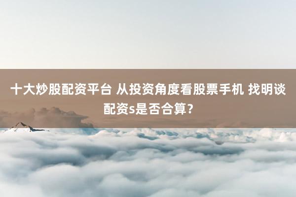 十大炒股配资平台 从投资角度看股票手机 找明谈配资s是否合算？