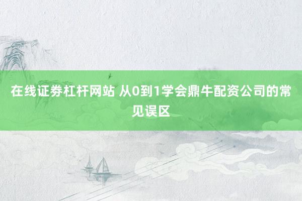 在线证劵杠杆网站 从0到1学会鼎牛配资公司的常见误区