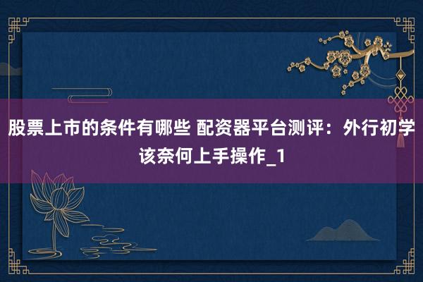 股票上市的条件有哪些 配资器平台测评：外行初学该奈何上手操作_1