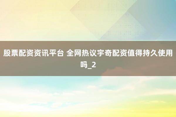 股票配资资讯平台 全网热议宇奇配资值得持久使用吗_2