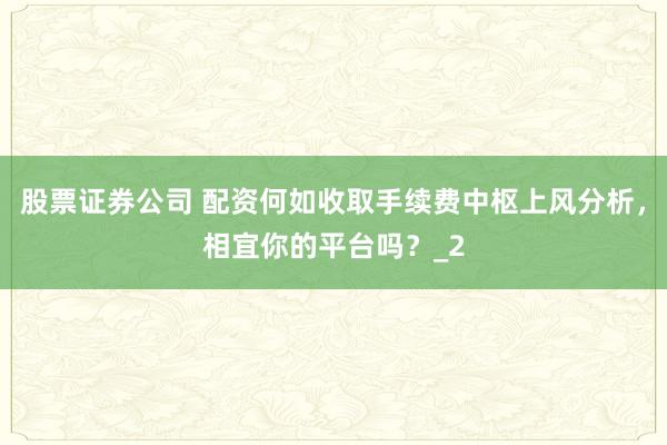 股票证券公司 配资何如收取手续费中枢上风分析，相宜你的平台吗？_2