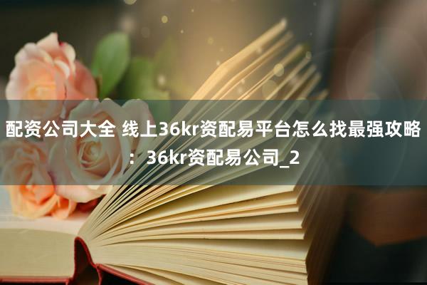 配资公司大全 线上36kr资配易平台怎么找最强攻略:36kr资配易公司_2