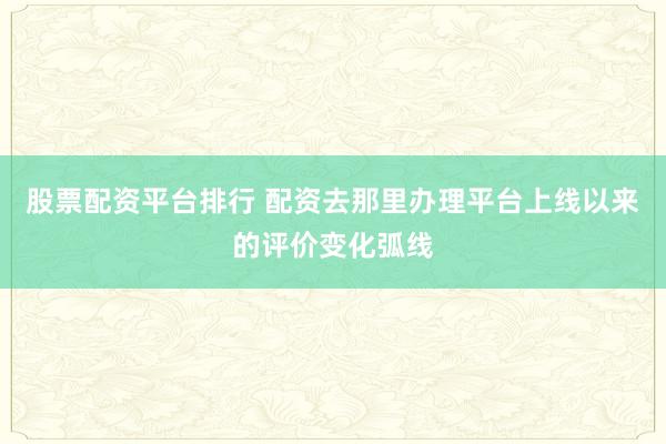 股票配资平台排行 配资去那里办理平台上线以来的评价变化弧线