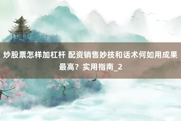 炒股票怎样加杠杆 配资销售妙技和话术何如用成果最高？实用指南_2