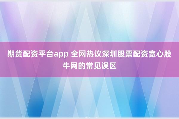 期货配资平台app 全网热议深圳股票配资宽心股牛网的常见误区