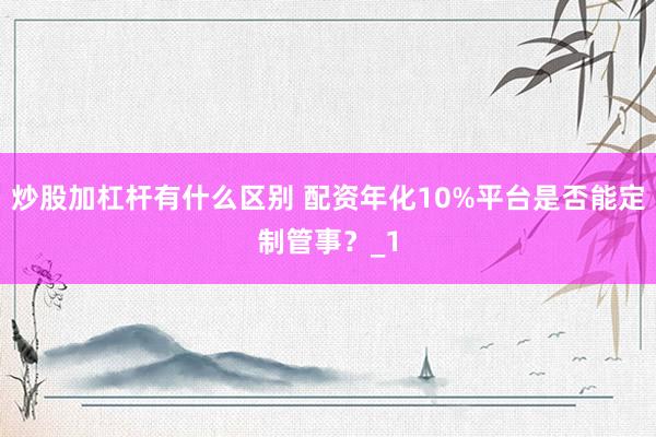 炒股加杠杆有什么区别 配资年化10%平台是否能定制管事?_1