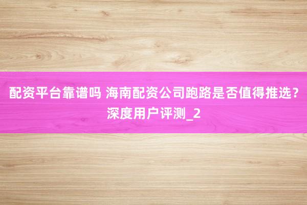 配资平台靠谱吗 海南配资公司跑路是否值得推选?深度用户评测_2