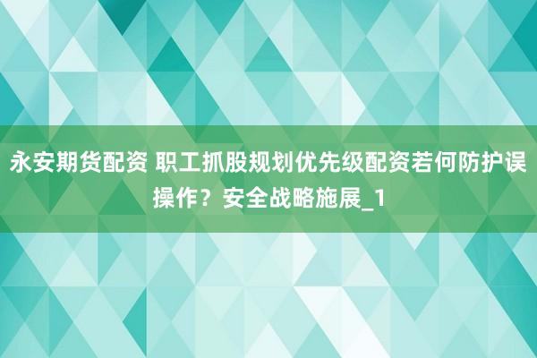 永安期货配资 职工抓股规划优先级配资若何防护误操作?安全战略施展_1
