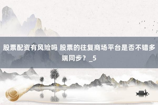 股票配资有风险吗 股票的往复商场平台是否不错多端同步？_5
