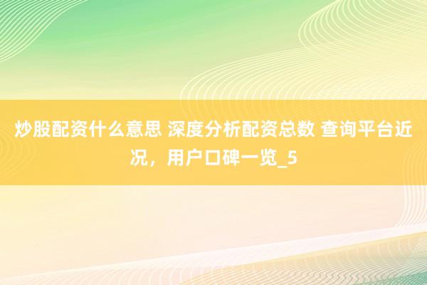 炒股配资什么意思 深度分析配资总数 查询平台近况，用户口碑一览_5