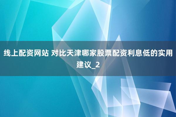 线上配资网站 对比天津哪家股票配资利息低的实用建议_2